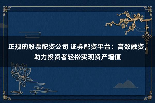 正规的股票配资公司 证券配资平台：高效融资，助力投资者轻松实现资产增值