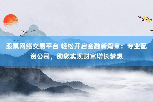 股票网络交易平台 轻松开启金融新篇章：专业配资公司，助您实现财富增长梦想