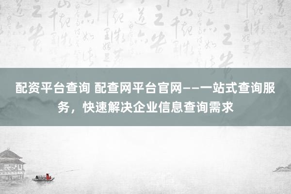 配资平台查询 配查网平台官网——一站式查询服务，快速解决企业信息查询需求