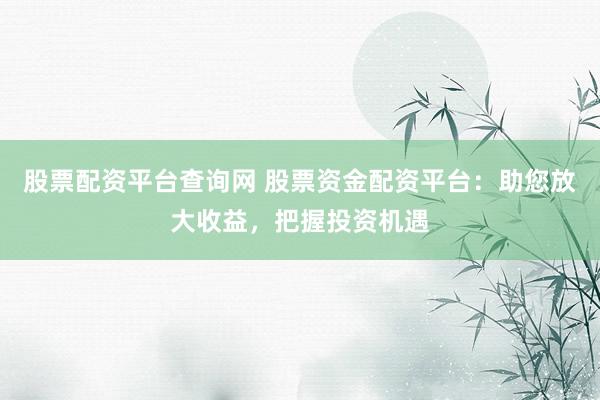 股票配资平台查询网 股票资金配资平台：助您放大收益，把握投资机遇