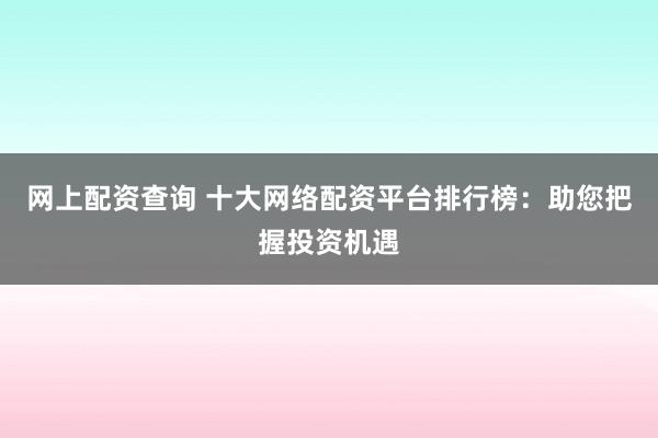 网上配资查询 十大网络配资平台排行榜：助您把握投资机遇