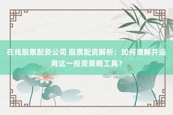 在线股票配资公司 股票配资解析：如何理解并运用这一投资策略工具？