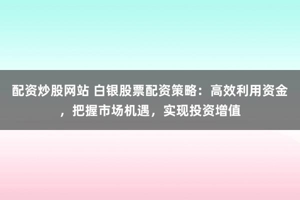 配资炒股网站 白银股票配资策略：高效利用资金，把握市场机遇，实现投资增值