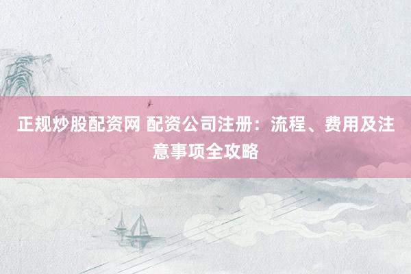 正规炒股配资网 配资公司注册：流程、费用及注意事项全攻略