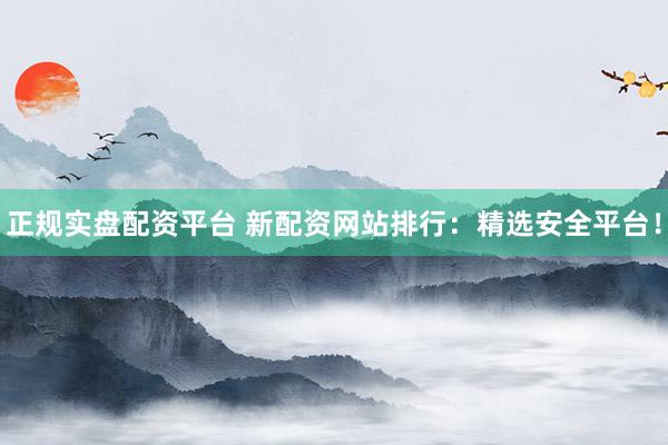 正规实盘配资平台 新配资网站排行：精选安全平台！