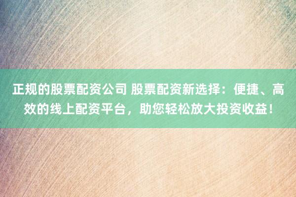 正规的股票配资公司 股票配资新选择：便捷、高效的线上配资平台，助您轻松放大投资收益！