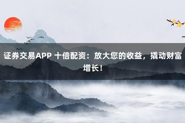 证券交易APP 十倍配资：放大您的收益，撬动财富增长！