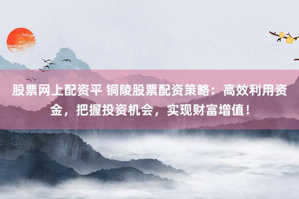 股票网上配资平 铜陵股票配资策略：高效利用资金，把握投资机会，实现财富增值！