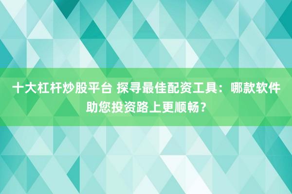 十大杠杆炒股平台 探寻最佳配资工具：哪款软件助您投资路上更顺畅？