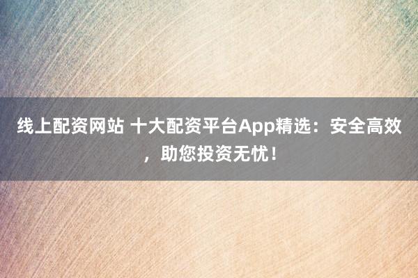线上配资网站 十大配资平台App精选：安全高效，助您投资无忧！