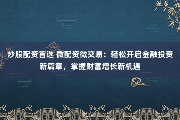 炒股配资首选 微配资微交易：轻松开启金融投资新篇章，掌握财富增长新机遇