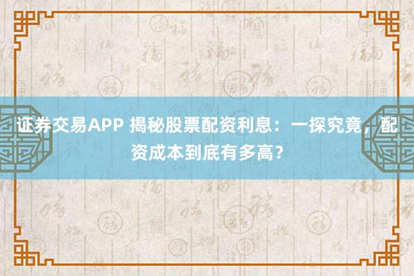 证券交易APP 揭秘股票配资利息：一探究竟，配资成本到底有多高？