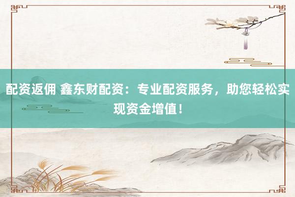 配资返佣 鑫东财配资：专业配资服务，助您轻松实现资金增值！