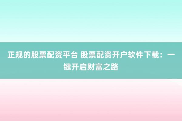 正规的股票配资平台 股票配资开户软件下载：一键开启财富之路