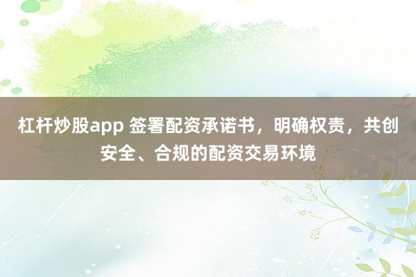 杠杆炒股app 签署配资承诺书，明确权责，共创安全、合规的配资交易环境