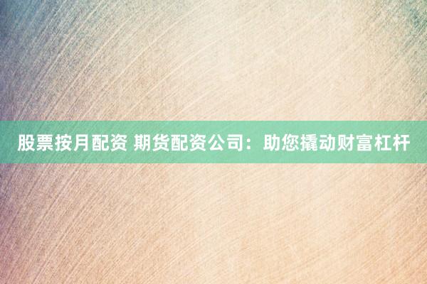股票按月配资 期货配资公司：助您撬动财富杠杆