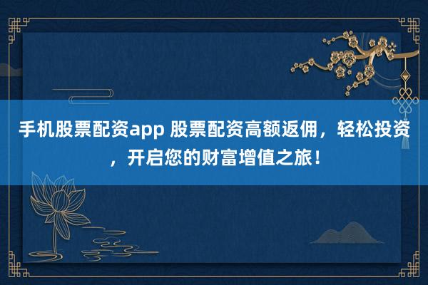 手机股票配资app 股票配资高额返佣，轻松投资，开启您的财富增值之旅！