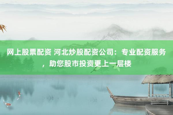 网上股票配资 河北炒股配资公司：专业配资服务，助您股市投资更上一层楼