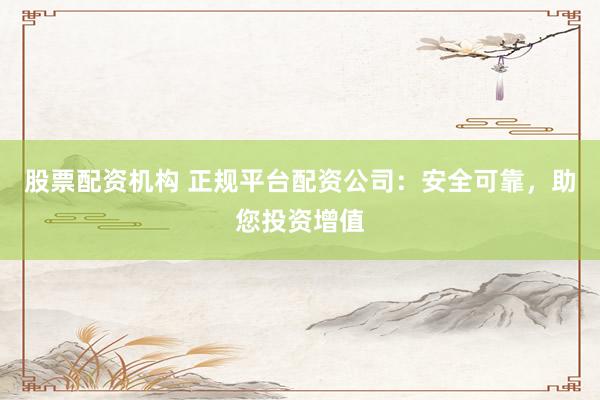股票配资机构 正规平台配资公司：安全可靠，助您投资增值
