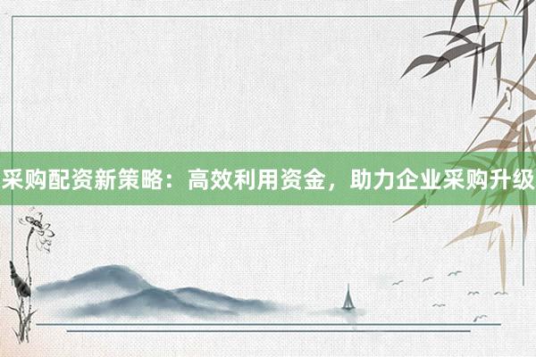 采购配资新策略：高效利用资金，助力企业采购升级