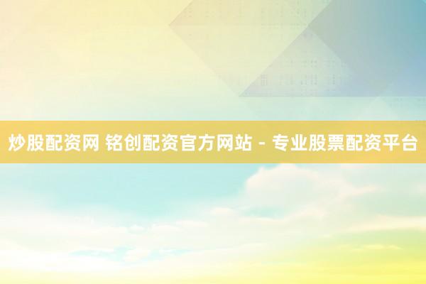 炒股配资网 铭创配资官方网站 - 专业股票配资平台