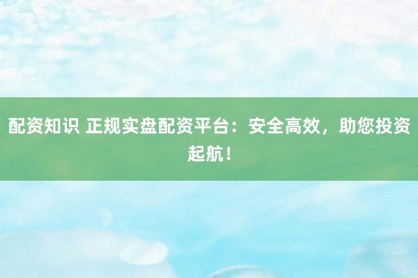 配资知识 正规实盘配资平台：安全高效，助您投资起航！