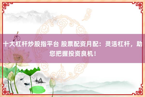 十大杠杆炒股指平台 股票配资月配：灵活杠杆，助您把握投资良机！