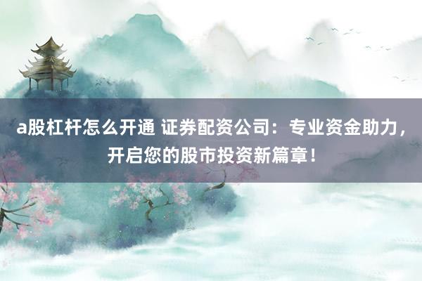 a股杠杆怎么开通 证券配资公司：专业资金助力，开启您的股市投资新篇章！