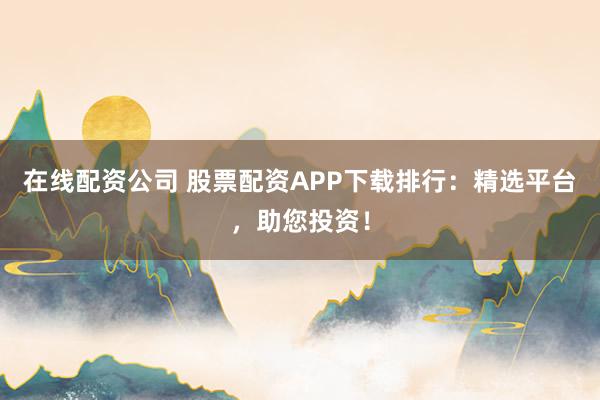 在线配资公司 股票配资APP下载排行：精选平台，助您投资！