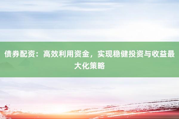 债券配资：高效利用资金，实现稳健投资与收益最大化策略