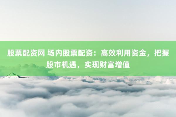 股票配资网 场内股票配资：高效利用资金，把握股市机遇，实现财富增值