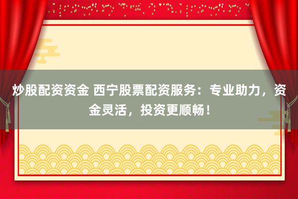 炒股配资资金 西宁股票配资服务：专业助力，资金灵活，投资更顺畅！