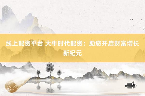 线上配资平台 大牛时代配资：助您开启财富增长新纪元