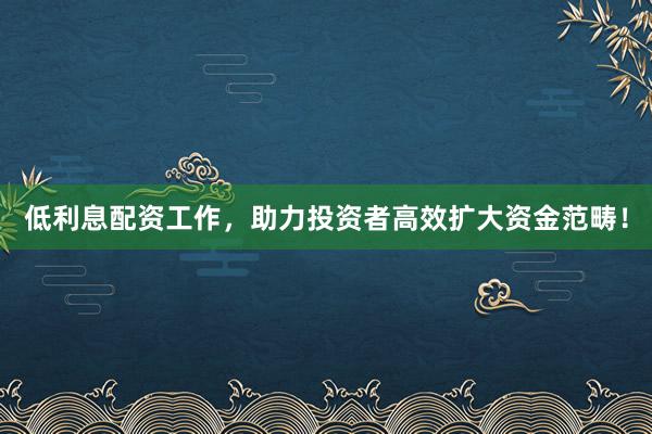 低利息配资工作，助力投资者高效扩大资金范畴！