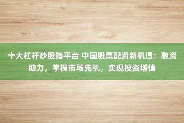 十大杠杆炒股指平台 中国股票配资新机遇：融资助力，掌握市场先机，实现投资增值