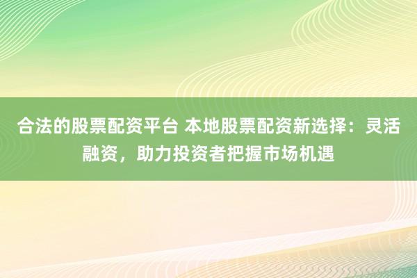 合法的股票配资平台 本地股票配资新选择：灵活融资，助力投资者把握市场机遇