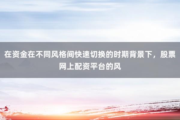在资金在不同风格间快速切换的时期背景下，股票网上配资平台的风